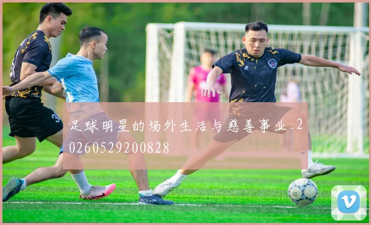 足球明星的场外生活与慈善事业_20260529200828