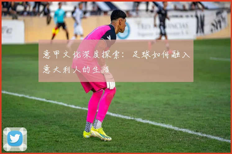 意甲文化深度探索：足球如何融入意大利人的生活