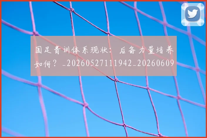 国足青训体系现状：后备力量培养如何？_20260527111942_20260609132401