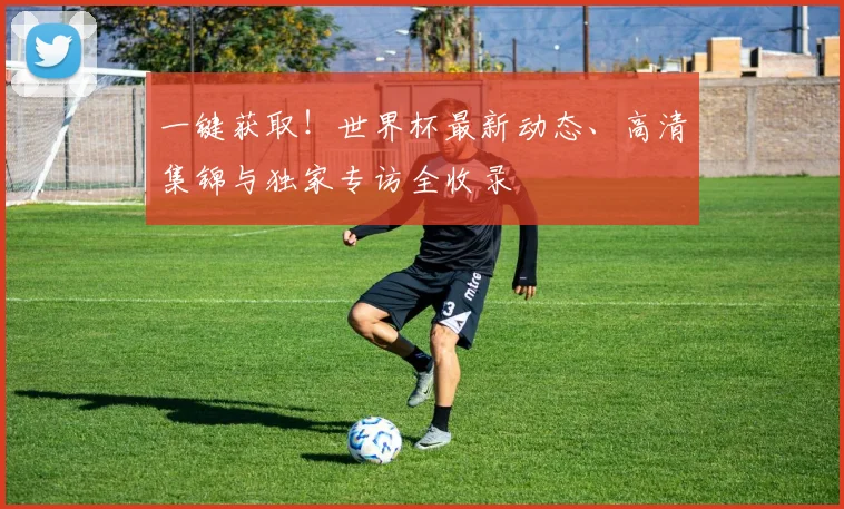 一键获取！世界杯最新动态、高清集锦与独家专访全收录