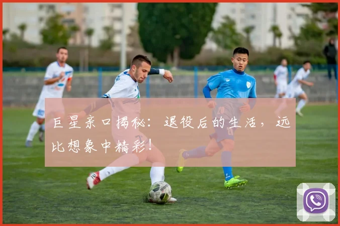 巨星亲口揭秘：退役后的生活，远比想象中精彩！