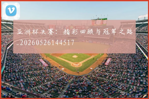 亚洲杯决赛:精彩回顾与冠军之路_20260526144517
