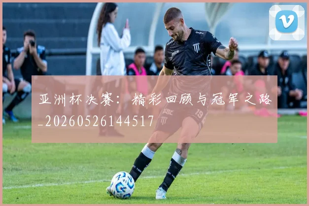 亚洲杯决赛：精彩回顾与冠军之路_20260526144517