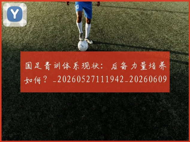 国足青训体系现状:后备力量培养如何?_20260527111942_20260609132401